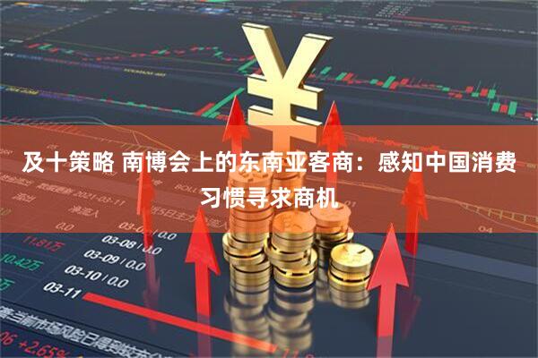 及十策略 南博会上的东南亚客商：感知中国消费习惯寻求商机