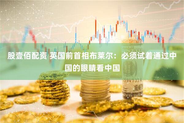 股壹佰配资 英国前首相布莱尔：必须试着通过中国的眼睛看中国