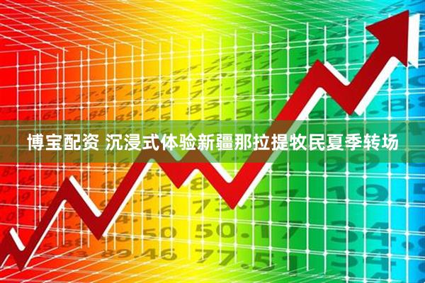 博宝配资 沉浸式体验新疆那拉提牧民夏季转场