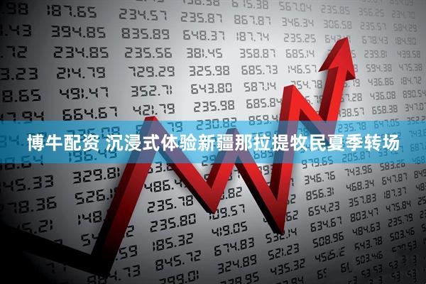 博牛配资 沉浸式体验新疆那拉提牧民夏季转场