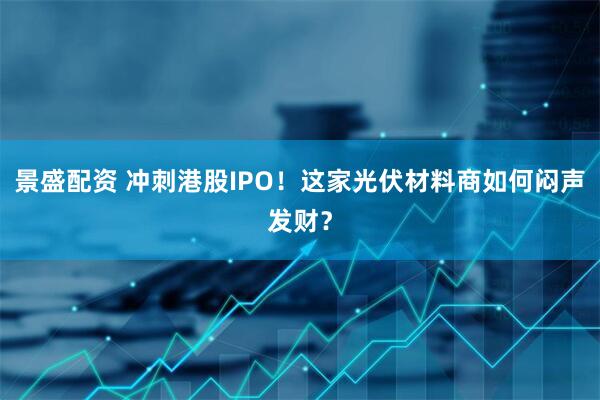 景盛配资 冲刺港股IPO！这家光伏材料商如何闷声发财？