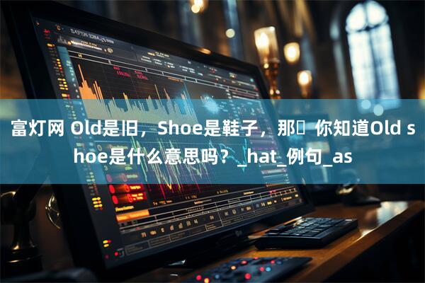 富灯网 Old是旧，Shoe是鞋子，那​你知道Old shoe是什么意思吗？_hat_例句_as