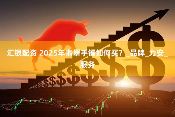 汇银配资 2025年翡翠手镯如何买？_品牌_力安_服务