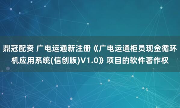 鼎冠配资 广电运通新注册《广电运通柜员现金循环机应用系统(信创版)V1.0》项目的软件著作权