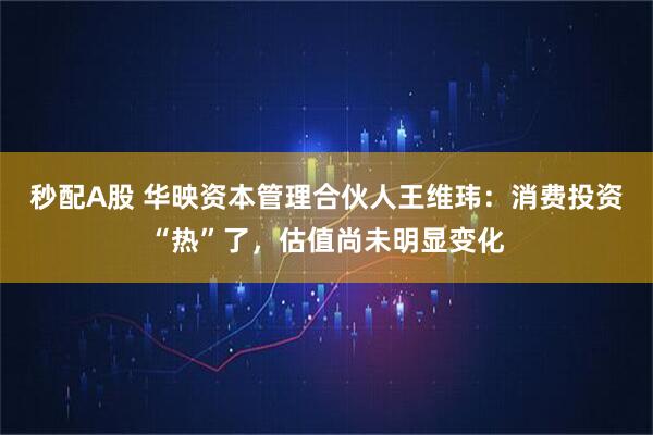 秒配A股 华映资本管理合伙人王维玮:消费投资“热”了,估值尚未明显变化