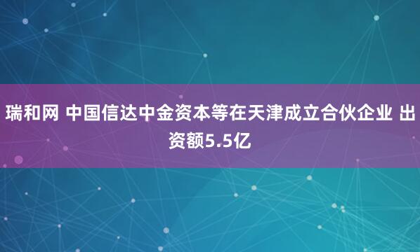 瑞和网 中国信达中金资本等在天津成立合伙企业 出资额5.5亿