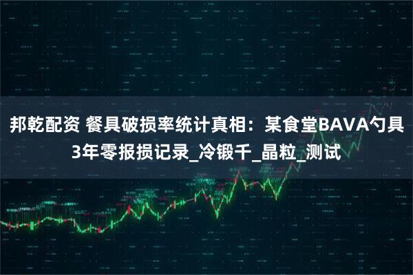 邦乾配资 餐具破损率统计真相：某食堂BAVA勺具3年零报损记录_冷锻千_晶粒_测试