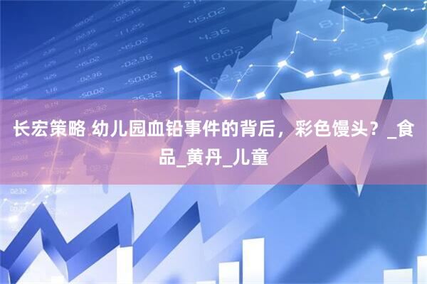 长宏策略 幼儿园血铅事件的背后，彩色馒头？_食品_黄丹_儿童