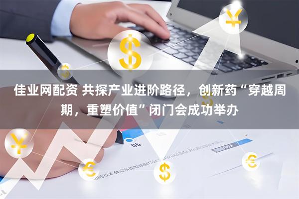 佳业网配资 共探产业进阶路径，创新药“穿越周期，重塑价值”闭门会成功举办