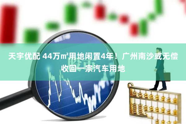天宇优配 44万㎡用地闲置4年!广州南沙或无偿收回一宗汽车用地