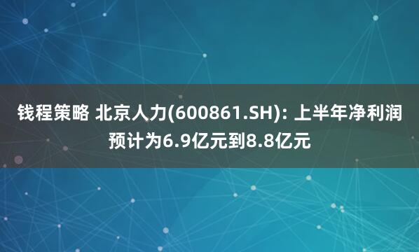 钱程策略 北京人力(600861.SH): 上半年净利润预计为6.9亿元到8.8亿元