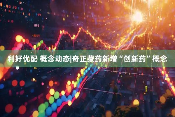 利好优配 概念动态|奇正藏药新增“创新药”概念