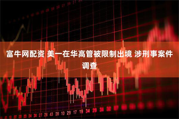 富牛网配资 美一在华高管被限制出境 涉刑事案件调查
