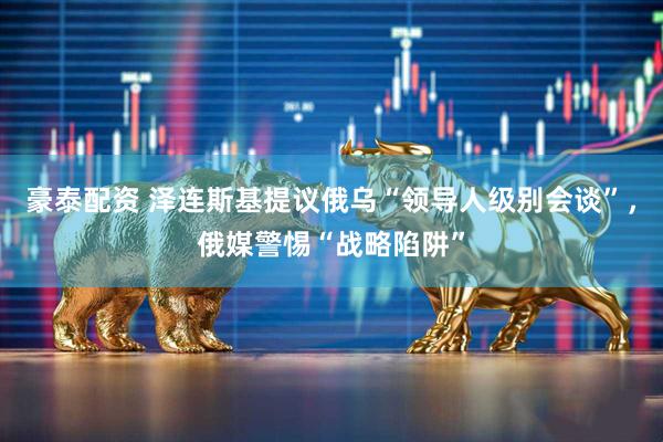 豪泰配资 泽连斯基提议俄乌“领导人级别会谈”，俄媒警惕“战略陷阱”