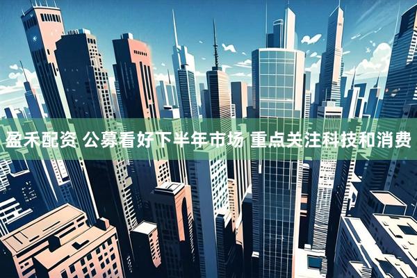 盈禾配资 公募看好下半年市场 重点关注科技和消费