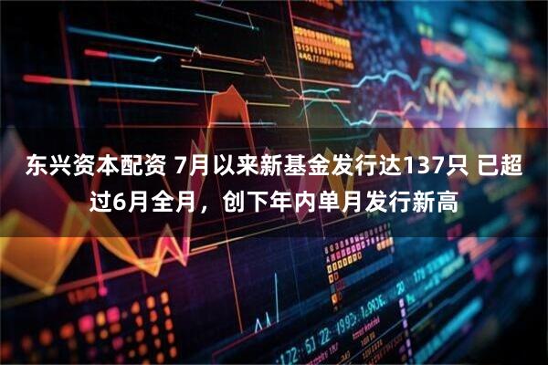 东兴资本配资 7月以来新基金发行达137只 已超过6月全月，创下年内单月发行新高