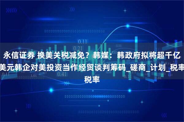 永信证券 换美关税减免？韩媒：韩政府拟将超千亿美元韩企对美投资当作经贸谈判筹码_磋商_计划_税率