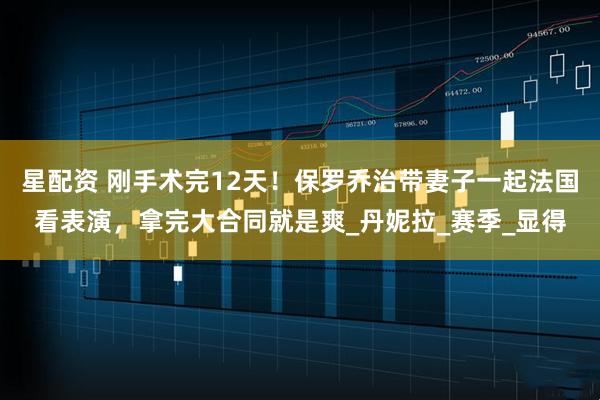 星配资 刚手术完12天！保罗乔治带妻子一起法国看表演，拿完大合同就是爽_丹妮拉_赛季_显得