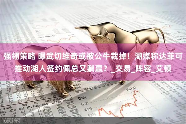 强翎策略 曝武切维奇或被公牛裁掉！湖媒称达菲可推动湖人签约佩总又躺赢？_交易_阵容_艾顿