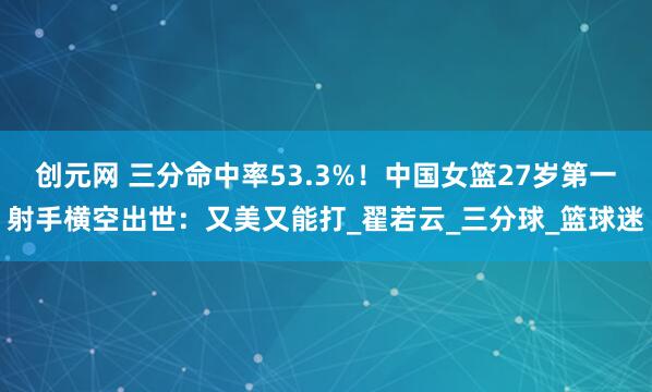 创元网 三分命中率53.3%！中国女篮27岁第一射手横空出世：又美又能打_翟若云_三分球_篮球迷