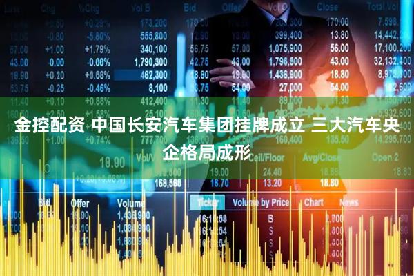 金控配资 中国长安汽车集团挂牌成立 三大汽车央企格局成形
