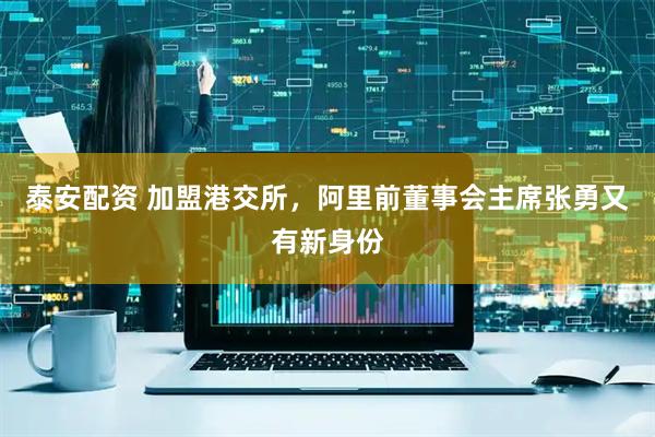 泰安配资 加盟港交所,阿里前董事会主席张勇又有新身份