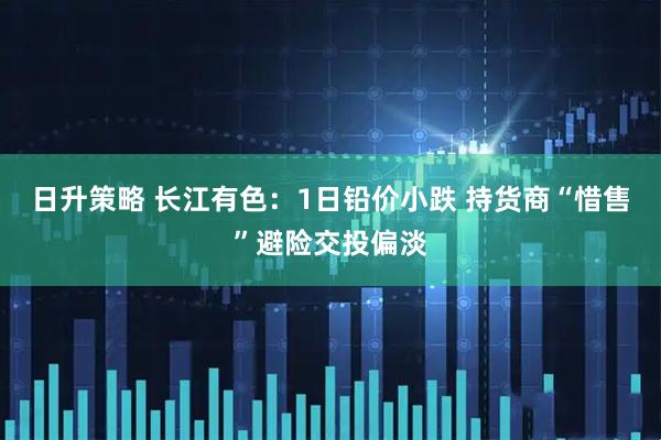 日升策略 长江有色：1日铅价小跌 持货商“惜售”避险交投偏淡