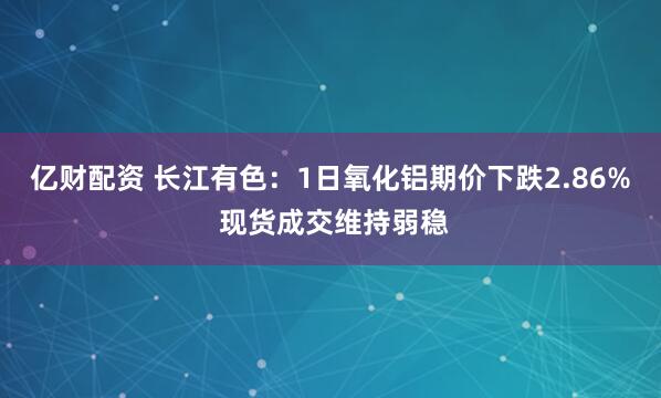 亿财配资 长江有色：1日氧化铝期价下跌2.86% 现货成交维持弱稳