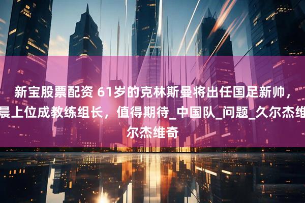 新宝股票配资 61岁的克林斯曼将出任国足新帅，杨晨上位成教练组长，值得期待_中国队_问题_久尔杰维奇