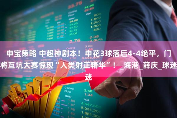 申宝策略 中超神剧本!申花3球落后4-4绝平,门将互坑大赛惊现“人类射正精华”!_海港_薛庆_球迷