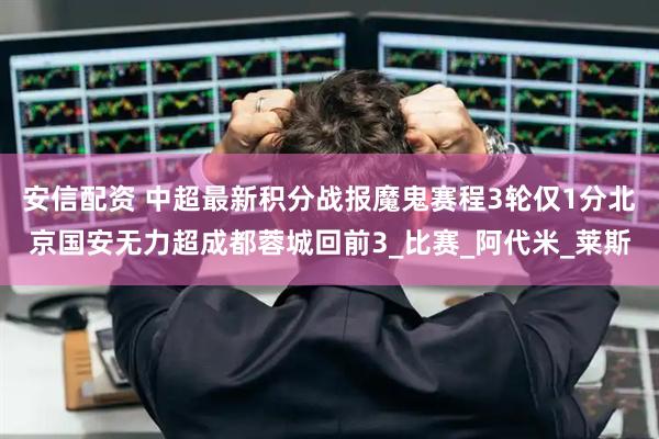 安信配资 中超最新积分战报魔鬼赛程3轮仅1分北京国安无力超成都蓉城回前3_比赛_阿代米_莱斯