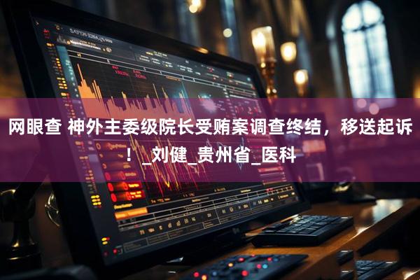 网眼查 神外主委级院长受贿案调查终结，移送起诉！_刘健_贵州省_医科
