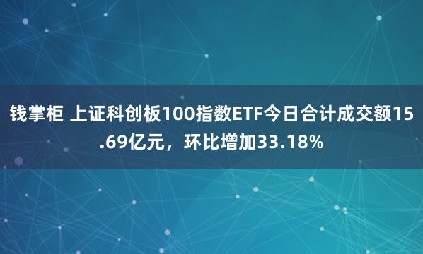 钱掌柜 上证科创板100指数ETF今日合计成交额15.69亿元，环比增加33.18%