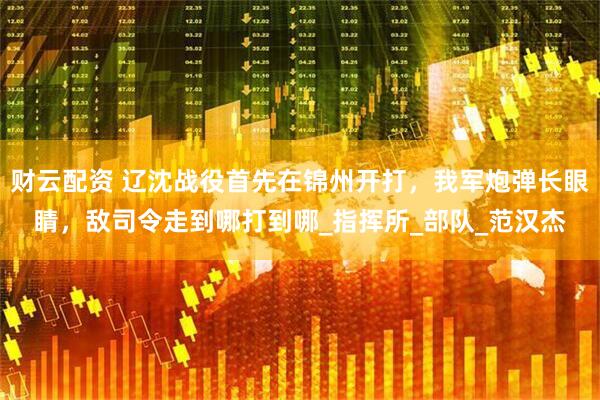 财云配资 辽沈战役首先在锦州开打，我军炮弹长眼睛，敌司令走到哪打到哪_指挥所_部队_范汉杰