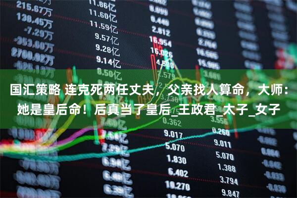 国汇策略 连克死两任丈夫，父亲找人算命，大师：她是皇后命！后真当了皇后_王政君_太子_女子